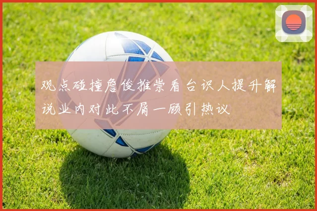 观点碰撞詹俊推崇看台识人提升解说业内对此不屑一顾引热议