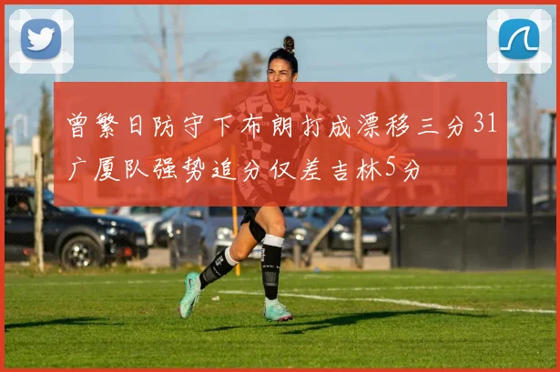 曾繁日防守下布朗打成漂移三分31广厦队强势追分仅差吉林5分