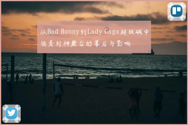 从Bad Bunny到Lady Gaga超级碗中场秀封神舞台的幕后与影响