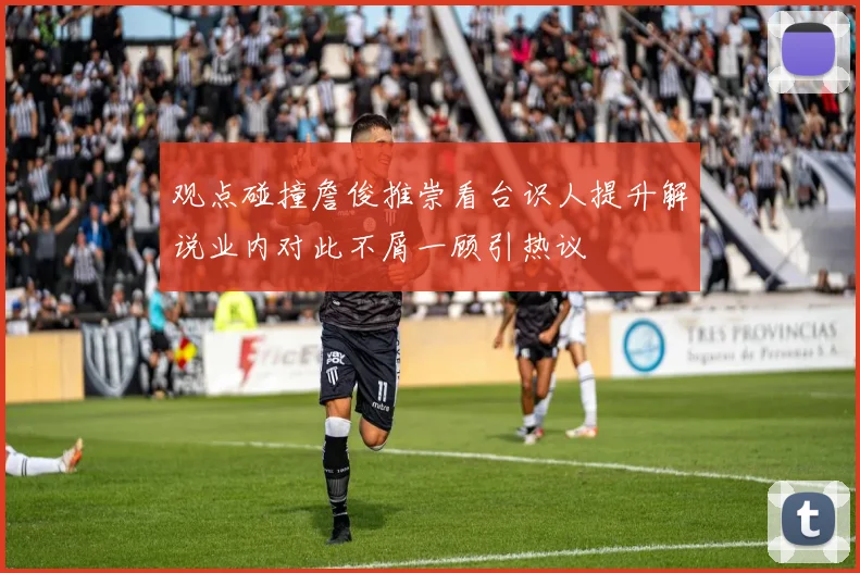 观点碰撞詹俊推崇看台识人提升解说业内对此不屑一顾引热议