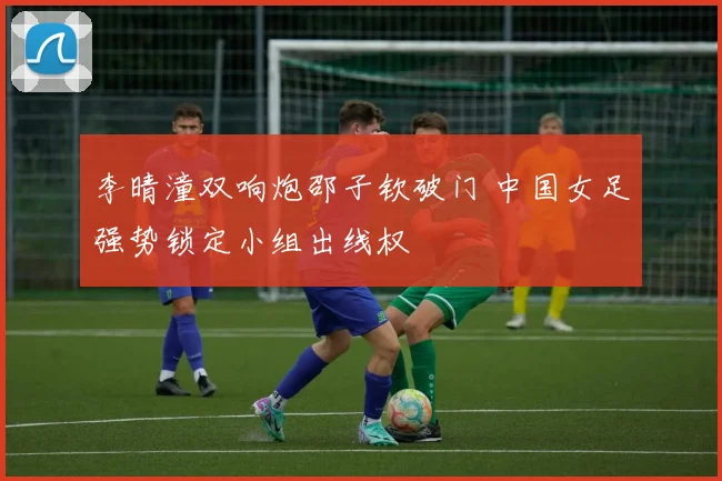 李晴潼双响炮邵子钦破门 中国女足强势锁定小组出线权