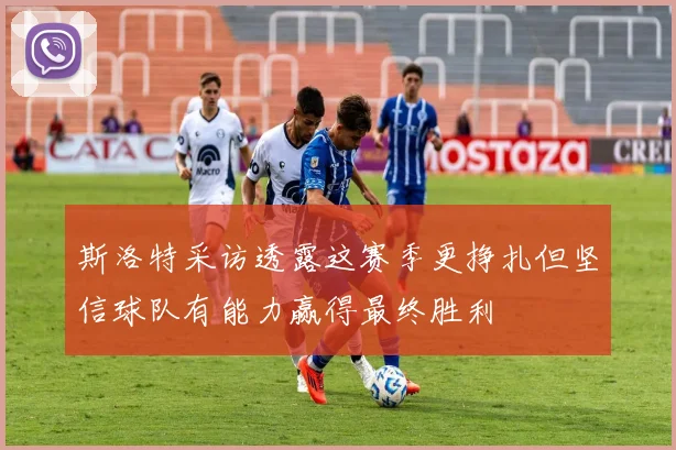 斯洛特采访透露这赛季更挣扎但坚信球队有能力赢得最终胜利