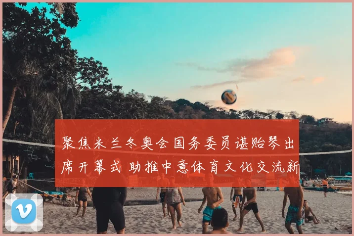 聚焦米兰冬奥会国务委员谌贻琴出席开幕式 助推中意体育文化交流新篇章