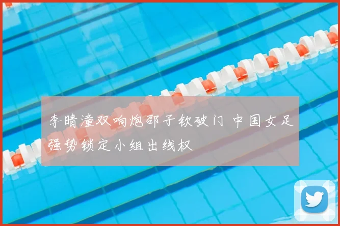 李晴潼双响炮邵子钦破门 中国女足强势锁定小组出线权