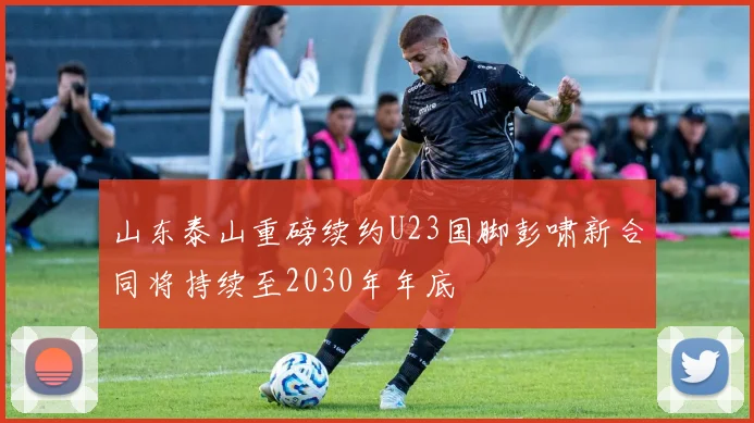 山东泰山重磅续约U23国脚彭啸新合同将持续至2030年年底