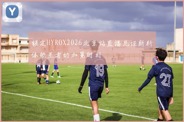 锁定HYROX2026北京站直播见证新科体能王者的加冕时刻