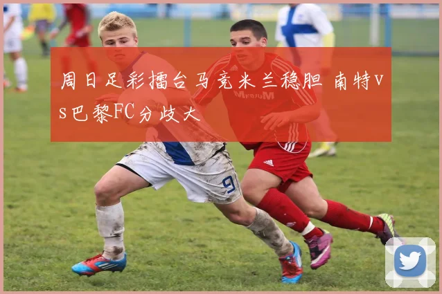 周日足彩擂台马竞米兰稳胆 南特vs巴黎FC分歧大