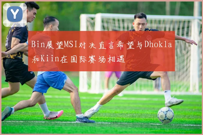 Bin展望MSI对决直言希望与Dhokla和Kiin在国际赛场相遇