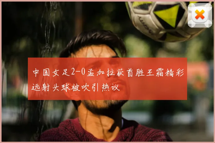 中国女足2-0孟加拉获首胜王霜精彩远射头球被吹引热议