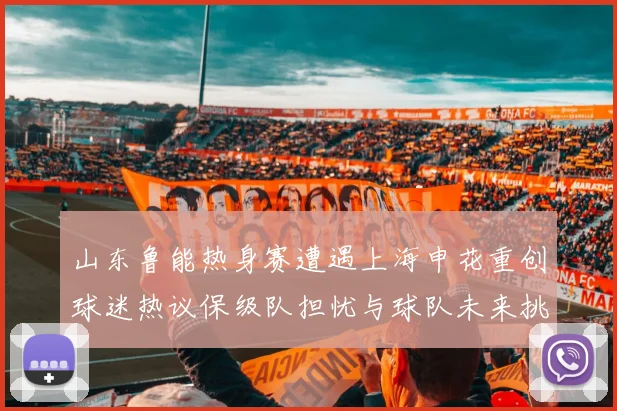 山东鲁能热身赛遭遇上海申花重创球迷热议保级队担忧与球队未来挑战