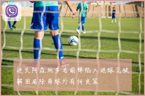 迷失阿森纳多名前锋陷入进球荒破解困局除角球外有何良策