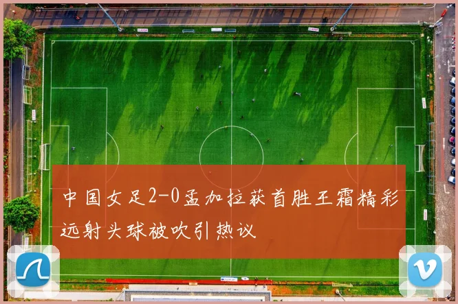 中国女足2-0孟加拉获首胜王霜精彩远射头球被吹引热议