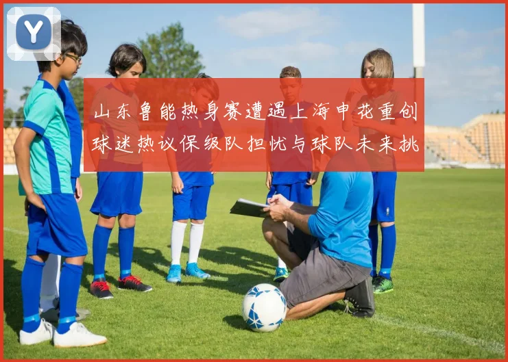 山东鲁能热身赛遭遇上海申花重创球迷热议保级队担忧与球队未来挑战