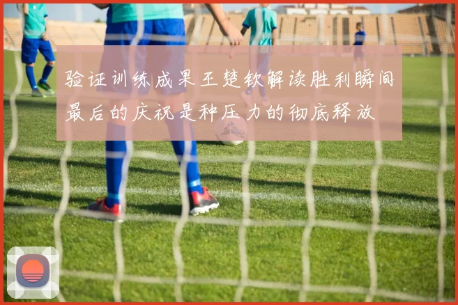 验证训练成果王楚钦解读胜利瞬间最后的庆祝是种压力的彻底释放