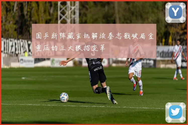 国乒新阵藏玄机解读秦志戬破局金重压的三大狠招变革