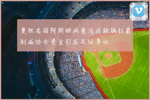 曼联名宿阿斯顿病重治疗缺钱拉爵削减协会资金引发足坛争议
