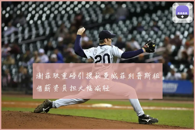 谢菲联重磅引援获曼城菲利普斯租借薪资负担大幅减轻